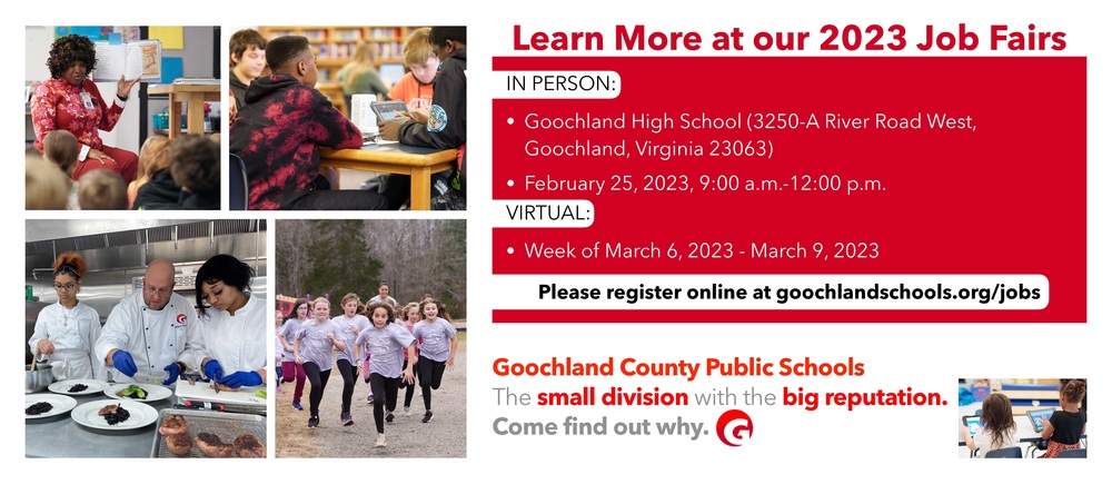 Learn more at our 2023 job fairs. IN PERSON: • Goochland High School (3250-A River Road West, Goochland, Virginia 23063) • February 25, 2023, 9:00 a.m.-12:00 p.m. VIRTUAI • Week of March 6, 2023 - March 9, 2023 Please register online at goochlandschools.org/jobs. Goochland County Public Schools The small division with the big reputation. Come find out why. With pictures of teachers and students
