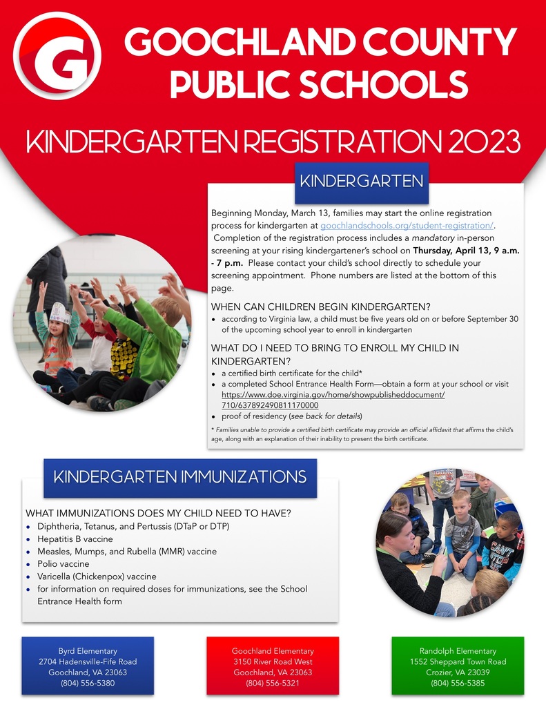 Beginning Monday, March 13, families may start the online registration process for kindergarten at goochlandschools.org/student-registration/. Completion of the registration process includes a mandatory in-person screening at your rising kindergartener's school on Thursday, April 13, 9 a.m. - 7 p.m. Please contact your child's school directly to schedule your screening appointment. Phone numbers are listed at the bottom of this page. WHEN CAN CHILDREN BEGIN KINDERGARTEN? • according to Virginia law, a child must be five years old on or before September 30 of the upcoming school year to enroll in kindergarten WHAT DO I NEED TO BRING TO ENROLL MY CHILD IN KINDERGARTEN? • a certified birth certificate for the child* • a completed School Entrance Health Form-obtain a form at your school or visit https://www.doe.virginia.gov/home/showpublisheddocument/ 710/637892490811170000 • proof of residency (see back for details) * Families unable to provide a certified birth certificate may provide an official affidavit that affirms the child's age, along with an explanation of their inability to present the birth certificate. KINDERGARTEN IMMUNIZATIONS WHAT IMMUNIZATIONS DOES MY CHILD NEED TO HAVE? • Diphtheria, Tetanus, and Pertussis (DaP or DTP) • Hepatitis B vaccine • Measles, Mumps, and Rubella (MMR) vaccine • Polio vaccine • Varicella (Chickenpox) vaccine • for information on required doses for immunizations, see the School Entrance Health form.  Byrd Elementary School 2704 Hadensville-Fife Road Goochland. VA 23063 (804) 556-5380. Goochland  Elementary 3150 River Road West Goochland, VA 23063 (804) 556-5321. Randolph  Elementary 1552 Sheppard Town Road Crozier, VA 23039 (804) 556-5385