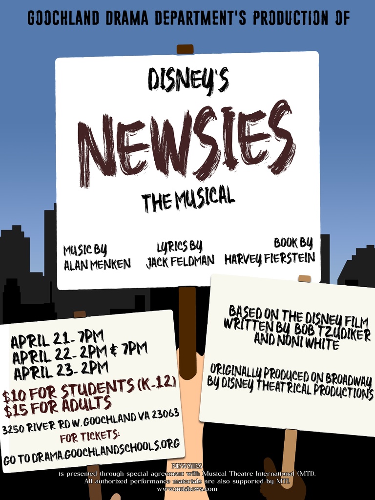 Newsies Flyer: GOOCHLAND DRAMA DEPARTMENT'S PRODUCTION OF DISNEY'S NEWSIES THE MUSICAL. Music by Alan Menken, Lyrics by Jack Feldman, Book by Harvey Fierstein. April 21 - 7PM, April 22 - 2PM & 7PM, April 23 - 2 PM. $10 for students (K-12) $15 for adults. 3250 River Rd W. Goochland, VA 23062. For tickets go to drama.goochlandschools.org Based on the Disney Film, written by Bob Tzudiker. Originally produced on Broadway by Disney Theatrical Productions