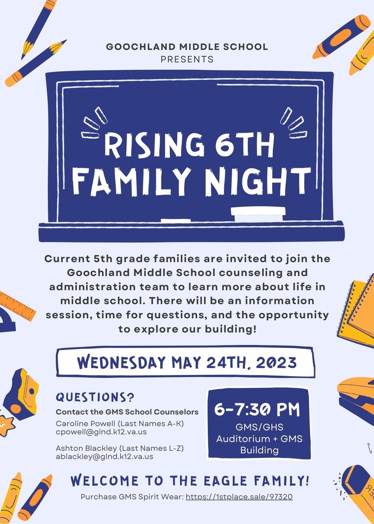 Goochland Middle School Presents Rising Family Night Current 5th grade families are invited to join the Goochland Middle School counseling and administration team to learn more about life in middle school. There will be an information session, time for questions, and the opportunity to explore our building! WEDNESDAY MAY 24TH, 2023. Questions?  Contact the GMS School Counselors Caroline Powell (Last Names A-K) cpowell@gInd.k12.va.us Ashton Blackley (Last Names L-Z) ablackley@gInd.k12.va.us 6-7:30 PM GMS/GHS Auditorium + GMS Building WELCOME TO THE EAGLE FAMILY! Purchase GMS Spirit Wear: https://1stplace.sale/ 97320